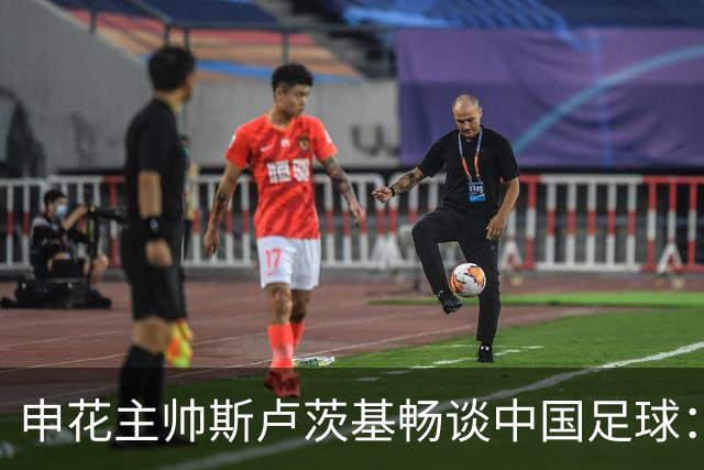 申花主帅斯卢茨基畅谈中国足球：享受冒险 感受新鲜